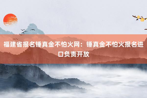 福建省报名锤真金不怕火网：锤真金不怕火报名进口负责开放